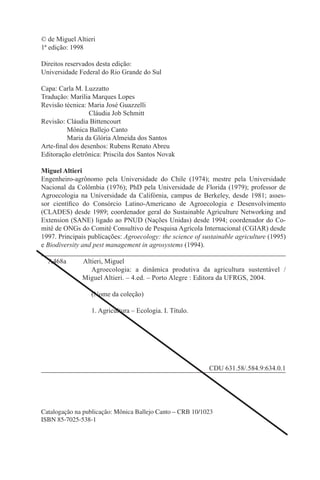 © de Miguel Altieri
1ª edição: 1998

Direitos reservados desta edição:
Universidade Federal do Rio Grande do Sul

Capa: Carla M. Luzzatto
Tradução: Marília Marques Lopes
Revisão técnica: Maria José Guazzelli
                 Cláudia Job Schmitt
Revisão: Cláudia Bittencourt
         Mônica Ballejo Canto
         Maria da Glória Almeida dos Santos
Arte-ﬁnal dos desenhos: Rubens Renato Abreu
Editoração eletrônica: Priscila dos Santos Novak

Miguel Altieri
Engenheiro-agrônomo pela Universidade do Chile (1974); mestre pela Universidade
Nacional da Colômbia (1976); PhD pela Universidade de Florida (1979); professor de
Agroecologia na Universidade da Califórnia, campus de Berkeley, desde 1981; asses-
sor cientíﬁco do Consórcio Latino-Americano de Agroecologia e Desenvolvimento
(CLADES) desde 1989; coordenador geral do Sustainable Agriculture Networking and
Extension (SANE) ligado ao PNUD (Nações Unidas) desde 1994; coordenador do Co-
mitê de ONGs do Comitê Consultivo de Pesquisa Agrícola Internacional (CGIAR) desde
1997. Principais publicações: Agroecology: the science of sustainable agriculture (1995)
e Biodiversity and pest management in agrosystems (1994).

  A468a       Altieri, Miguel
                 Agroecologia: a dinâmica produtiva da agricultura sustentável /
              Miguel Altieri. – 4.ed. – Porto Alegre : Editora da UFRGS, 2004.

                  (Nome da coleção)

                  1. Agricultura – Ecologia. I. Título.




                                                            CDU 631.58/.584.9:634.0.1




Catalogação na publicação: Mônica Ballejo Canto – CRB 10/1023
ISBN 85-7025-538-1
 