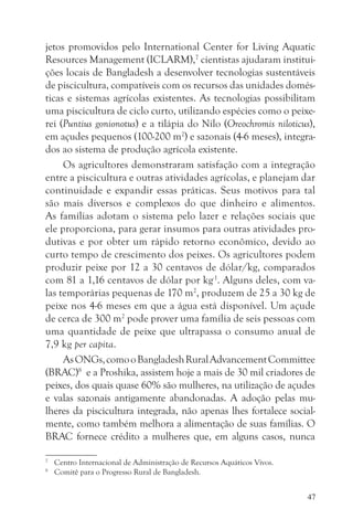 jetos promovidos pelo International Center for Living Aquatic
Resources Management (ICLARM),7 cientistas ajudaram institui-
ções locais de Bangladesh a desenvolver tecnologias sustentáveis
de piscicultura, compatíveis com os recursos das unidades domés-
ticas e sistemas agrícolas existentes. As tecnologias possibilitam
uma piscicultura de ciclo curto, utilizando espécies como o peixe-
rei (Puntius gonionotus) e a tilápia do Nilo (Oreochromis niloticus),
em açudes pequenos (100-200 m2) e sazonais (4-6 meses), integra-
dos ao sistema de produção agrícola existente.
     Os agricultores demonstraram satisfação com a integração
entre a piscicultura e outras atividades agrícolas, e planejam dar
continuidade e expandir essas práticas. Seus motivos para tal
são mais diversos e complexos do que dinheiro e alimentos.
As famílias adotam o sistema pelo lazer e relações sociais que
ele proporciona, para gerar insumos para outras atividades pro-
dutivas e por obter um rápido retorno econômico, devido ao
curto tempo de crescimento dos peixes. Os agricultores podem
produzir peixe por 12 a 30 centavos de dólar/kg, comparados
com 81 a 1,16 centavos de dólar por kg-1. Alguns deles, com va-
las temporárias pequenas de 170 m2, produzem de 25 a 30 kg de
peixe nos 4-6 meses em que a água está disponível. Um açude
de cerca de 300 m2 pode prover uma família de seis pessoas com
uma quantidade de peixe que ultrapassa o consumo anual de
7,9 kg per capita.
     As ONGs, como o Bangladesh Rural Advancement Committee
(BRAC)8 e a Proshika, assistem hoje a mais de 30 mil criadores de
peixes, dos quais quase 60% são mulheres, na utilização de açudes
e valas sazonais antigamente abandonadas. A adoção pelas mu-
lheres da piscicultura integrada, não apenas lhes fortalece social-
mente, como também melhora a alimentação de suas famílias. O
BRAC fornece crédito a mulheres que, em alguns casos, nunca

7
    Centro Internacional de Administração de Recursos Aquáticos Vivos.
8
    Comitê para o Progresso Rural de Bangladesh.


                                                                         47
 