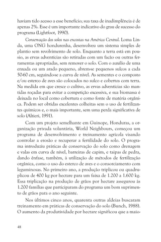 haviam tido acesso a esse benefício; sua taxa de inadimplência é de
apenas 2%. Esse é um importante indicativo do grau de sucesso do
programa (Lightfoot, 1990).
     Conservação dos solos nas encostas na América Central. Loma Lin-
da, uma ONG hondurenha, desenvolveu um sistema simples de
plantio sem revolvimento de solo. Enquanto a terra está em pou-
sio, as ervas adventícias são retiradas com um facão ou outras fer-
ramentas apropriadas, sem remover o solo. Com o auxílio de uma
enxada ou um arado pequeno, abrem-se pequenos sulcos a cada
50-60 cm, seguindo-se a curva de nível. As sementes e o composto
e/ou esterco de aves são colocados no sulco e cobertos com terra.
Na medida em que cresce o cultivo, as ervas adventícias são man-
tidas roçadas para evitar a competição excessiva, e sua biomassa é
deixada no local como cobertura e como fonte de matéria orgâni-
ca. Podem ser obtidas excelentes colheitas sem o uso de fertilizan-
tes químicos e, o mais importante, sem uma perda significativa de
solo (Altieri, 1991).
     Com um projeto semelhante em Guinope, Honduras, a or-
ganização privada voluntária, World Neighbours, começou um
programa de desenvolvimento e treinamento agrícola visando
controlar a erosão e recuperar a fertilidade do solo. O progra-
ma introduziu práticas de conservação do solo como drenagem
e valas em curva de nível, barreiras de capim, e taipas de pedra,
dando ênfase, também, à utilização de métodos de fertilização
orgânica, como o uso do esterco de aves e o consorciamento com
leguminosas. No primeiro ano, a produção triplicou ou quadru-
plicou de 400 kg por hectare para um faixa de 1.200 a 1.600 kg.
Essa triplicação na produção de grãos por hectare assegurou às
1.200 famílias que participaram do programa um bom suprimen-
to de grãos para o ano seguinte.
     Nos últimos cinco anos, quarenta outras aldeias buscaram
treinamento em práticas de conservação do solo (Bunch, 1988).
O aumento da produtividade por hectare significou que a maio-


48
 