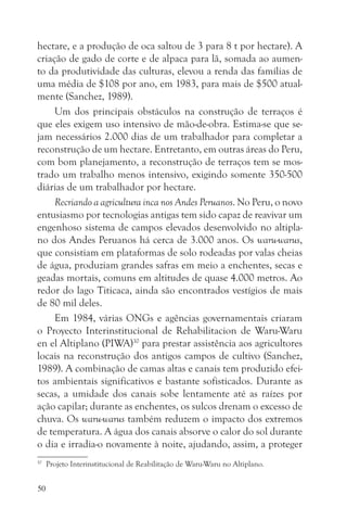 hectare, e a produção de oca saltou de 3 para 8 t por hectare). A
criação de gado de corte e de alpaca para lã, somada ao aumen-
to da produtividade das culturas, elevou a renda das famílias de
uma média de $108 por ano, em 1983, para mais de $500 atual-
mente (Sanchez, 1989).
     Um dos principais obstáculos na construção de terraços é
que eles exigem uso intensivo de mão-de-obra. Estima-se que se-
jam necessários 2.000 dias de um trabalhador para completar a
reconstrução de um hectare. Entretanto, em outras áreas do Peru,
com bom planejamento, a reconstrução de terraços tem se mos-
trado um trabalho menos intensivo, exigindo somente 350-500
diárias de um trabalhador por hectare.
     Recriando a agricultura inca nos Andes Peruanos. No Peru, o novo
entusiasmo por tecnologias antigas tem sido capaz de reavivar um
engenhoso sistema de campos elevados desenvolvido no altipla-
no dos Andes Peruanos há cerca de 3.000 anos. Os waru-warus,
que consistiam em plataformas de solo rodeadas por valas cheias
de água, produziam grandes safras em meio a enchentes, secas e
geadas mortais, comuns em altitudes de quase 4.000 metros. Ao
redor do lago Titicaca, ainda são encontrados vestígios de mais
de 80 mil deles.
     Em 1984, várias ONGs e agências governamentais criaram
o Proyecto Interinstitucional de Rehabilitacion de Waru-Waru
en el Altiplano (PIWA)10 para prestar assistência aos agricultores
locais na reconstrução dos antigos campos de cultivo (Sanchez,
1989). A combinação de camas altas e canais tem produzido efei-
tos ambientais significativos e bastante sofisticados. Durante as
secas, a umidade dos canais sobe lentamente até as raízes por
ação capilar; durante as enchentes, os sulcos drenam o excesso de
chuva. Os waru-warus também reduzem o impacto dos extremos
de temperatura. A água dos canais absorve o calor do sol durante
o dia e irradia-o novamente à noite, ajudando, assim, a proteger
10
     Projeto Interinstitucional de Reabilitação de Waru-Waru no Altiplano.


50
 