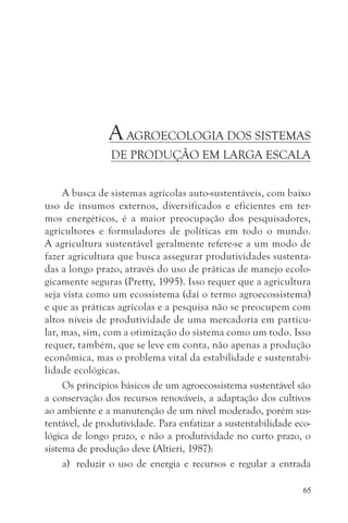 A AGROECOLOGIA DOS SISTEMAS
                DE PRODUÇÃO EM LARGA ESCALA


     A busca de sistemas agrícolas auto-sustentáveis, com baixo
uso de insumos externos, diversificados e eficientes em ter-
mos energéticos, é a maior preocupação dos pesquisadores,
agricultores e formuladores de políticas em todo o mundo.
A agricultura sustentável geralmente refere-se a um modo de
fazer agricultura que busca assegurar produtividades sustenta-
das a longo prazo, através do uso de práticas de manejo ecolo-
gicamente seguras (Pretty, 1995). Isso requer que a agricultura
seja vista como um ecossistema (daí o termo agroecossistema)
e que as práticas agrícolas e a pesquisa não se preocupem com
altos níveis de produtividade de uma mercadoria em particu-
lar, mas, sim, com a otimização do sistema como um todo. Isso
requer, também, que se leve em conta, não apenas a produção
econômica, mas o problema vital da estabilidade e sustentabi-
lidade ecológicas.
     Os princípios básicos de um agroecossistema sustentável são
a conservação dos recursos renováveis, a adaptação dos cultivos
ao ambiente e a manutenção de um nível moderado, porém sus-
tentável, de produtividade. Para enfatizar a sustentabilidade eco-
lógica de longo prazo, e não a produtividade no curto prazo, o
sistema de produção deve (Altieri, 1987):
     a) reduzir o uso de energia e recursos e regular a entrada

                                                                65
 