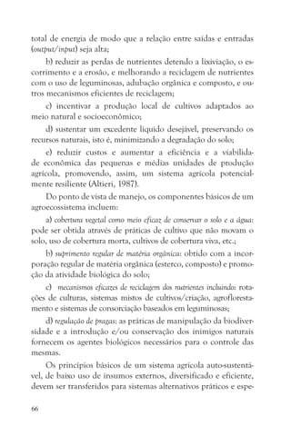 total de energia de modo que a relação entre saídas e entradas
(output/input) seja alta;
     b) reduzir as perdas de nutrientes detendo a lixiviação, o es-
corrimento e a erosão, e melhorando a reciclagem de nutrientes
com o uso de leguminosas, adubação orgânica e composto, e ou-
tros mecanismos eficientes de reciclagem;
     c) incentivar a produção local de cultivos adaptados ao
meio natural e socioeconômico;
     d) sustentar um excedente líquido desejável, preservando os
recursos naturais, isto é, minimizando a degradação do solo;
     e) reduzir custos e aumentar a eficiência e a viabilida-
de econômica das pequenas e médias unidades de produção
agrícola, promovendo, assim, um sistema agrícola potencial-
mente resiliente (Altieri, 1987).
     Do ponto de vista de manejo, os componentes básicos de um
agroecossistema incluem:
     a) cobertura vegetal como meio eficaz de conservar o solo e a água:
pode ser obtida através de práticas de cultivo que não movam o
solo, uso de cobertura morta, cultivos de cobertura viva, etc.;
     b) suprimento regular de matéria orgânica: obtido com a incor-
poração regular de matéria orgânica (esterco, composto) e promo-
ção da atividade biológica do solo;
     c) mecanismos eficazes de reciclagem dos nutrientes incluindo: rota-
ções de culturas, sistemas mistos de cultivos/criação, agrofloresta-
mento e sistemas de consorciação baseados em leguminosas;
     d) regulação de pragas: as práticas de manipulação da biodiver-
sidade e a introdução e/ou conservação dos inimigos naturais
fornecem os agentes biológicos necessários para o controle das
mesmas.
     Os princípios básicos de um sistema agrícola auto-sustentá-
vel, de baixo uso de insumos externos, diversificado e eficiente,
devem ser transferidos para sistemas alternativos práticos e espe-

66
 