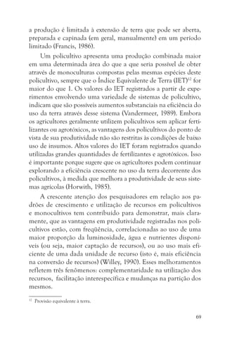 a produção é limitada à extensão de terra que pode ser aberta,
preparada e capinada (em geral, manualmente) em um período
limitado (Francis, 1986).
     Um policultivo apresenta uma produção combinada maior
em uma determinada área do que a que seria possível de obter
através de monoculturas compostas pelas mesmas espécies deste
policultivo, sempre que o Índice Equivalente de Terra (IET)12 for
maior do que 1. Os valores do IET registrados a partir de expe-
rimentos envolvendo uma variedade de sistemas de policultivo,
indicam que são possíveis aumentos substanciais na eficiência do
uso da terra através desse sistema (Vandermeer, 1989). Embora
os agricultores geralmente utilizem policultivos sem aplicar ferti-
lizantes ou agrotóxicos, as vantagens dos policultivos do ponto de
vista de sua produtividade não são restritas às condições de baixo
uso de insumos. Altos valores do IET foram registrados quando
utilizadas grandes quantidades de fertilizantes e agrotóxicos. Isso
é importante porque sugere que os agricultores podem continuar
explorando a eficiência crescente no uso da terra decorrente dos
policultivos, à medida que melhora a produtividade de seus siste-
mas agrícolas (Horwith, 1985).
     A crescente atenção dos pesquisadores em relação aos pa-
drões de crescimento e utilização de recursos em policultivos
e monocultivos tem contribuído para demonstrar, mais clara-
mente, que as vantagens em produtividade registradas nos poli-
cultivos estão, com freqüência, correlacionadas ao uso de uma
maior proporção da luminosidade, água e nutrientes disponí-
veis (ou seja, maior captação de recursos), ou ao uso mais efi-
ciente de uma dada unidade de recurso (isto é, mais eficiência
na conversão de recursos) (Willey, 1990). Esses melhoramentos
refletem três fenômenos: complementaridade na utilização dos
recursos, facilitação interespecífica e mudanças na partição dos
mesmos.
12
     Provisão equivalente à terra.


                                                                 69
 