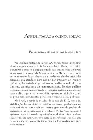 APRESENTAÇÃO À QUINTA EDIÇÃO

                 Por um novo sentido à prática da agricultura


     Na segunda metade do século XX, vários países latino-ame-
ricanos engajaram-se na intitulada Revolução Verde, um ideário
produtivo proposto e implementado nos países mais desenvol-
vidos após o término da Segunda Guerra Mundial, cuja meta
era o aumento da produção e da produtividade das atividades
agrícolas, assentando-se para isso no uso intensivo de insumos
químicos, das variedades geneticamente melhoradas de alto ren-
dimento, da irrigação e da motomecanização. Políticas públicas
nacionais foram criadas, tendo a pesquisa agrícola e a extensão
rural – aliadas geralmente ao crédito agrícola subsidiado – como
os principais instrumentos para a concretização dessas políticas.
     No Brasil, a partir de meados da década de 1980, com a in-
viabilização dos subsídios ao crédito, tornam-se gradativamente
mais visíveis as conseqüências menos gloriosas do padrão de
agricultura introduzido com a Revolução Verde. A contestação à
agricultura e às formas de organização produtivas oriundas desse
ideário traz em seu rastro uma série de manifestações sociais que
passam a adquirir crescente importância e legitimidade nos anos
mais recentes.
 