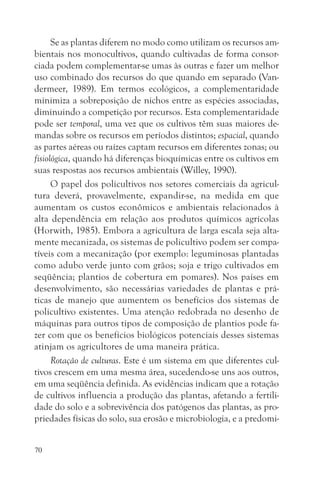 Se as plantas diferem no modo como utilizam os recursos am-
bientais nos monocultivos, quando cultivadas de forma consor-
ciada podem complementar-se umas às outras e fazer um melhor
uso combinado dos recursos do que quando em separado (Van-
dermeer, 1989). Em termos ecológicos, a complementaridade
minimiza a sobreposição de nichos entre as espécies associadas,
diminuindo a competição por recursos. Esta complementaridade
pode ser temporal, uma vez que os cultivos têm suas maiores de-
mandas sobre os recursos em períodos distintos; espacial, quando
as partes aéreas ou raízes captam recursos em diferentes zonas; ou
fisiológica, quando há diferenças bioquímicas entre os cultivos em
suas respostas aos recursos ambientais (Willey, 1990).
      O papel dos policultivos nos setores comerciais da agricul-
tura deverá, provavelmente, expandir-se, na medida em que
aumentam os custos econômicos e ambientais relacionados à
alta dependência em relação aos produtos químicos agrícolas
(Horwith, 1985). Embora a agricultura de larga escala seja alta-
mente mecanizada, os sistemas de policultivo podem ser compa-
tíveis com a mecanização (por exemplo: leguminosas plantadas
como adubo verde junto com grãos; soja e trigo cultivados em
seqüência; plantios de cobertura em pomares). Nos países em
desenvolvimento, são necessárias variedades de plantas e prá-
ticas de manejo que aumentem os benefícios dos sistemas de
policultivo existentes. Uma atenção redobrada no desenho de
máquinas para outros tipos de composição de plantios pode fa-
zer com que os benefícios biológicos potenciais desses sistemas
atinjam os agricultores de uma maneira prática.
      Rotação de culturas. Este é um sistema em que diferentes cul-
tivos crescem em uma mesma área, sucedendo-se uns aos outros,
em uma seqüência definida. As evidências indicam que a rotação
de cultivos influencia a produção das plantas, afetando a fertili-
dade do solo e a sobrevivência dos patógenos das plantas, as pro-
priedades físicas do solo, sua erosão e microbiologia, e a predomi-


70
 
