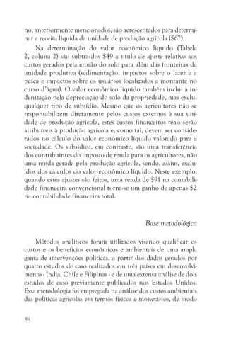 no, anteriormente mencionados, são acrescentados para determi-
nar a receita líquida da unidade de produção agrícola ($67).
     Na determinação do valor econômico líquido (Tabela
2, coluna 2) são subtraídos $49 a título de ajuste relativo aos
custos gerados pela erosão do solo para além das fronteiras da
unidade produtiva (sedimentação, impactos sobre o lazer e a
pesca e impactos sobre os usuários localizados a montante no
curso d’água). O valor econômico líquido também inclui a in-
denização pela depreciação do solo da propriedade, mas exclui
qualquer tipo de subsídio. Mesmo que os agricultores não se
responsabilizem diretamente pelos custos externos à sua uni-
dade de produção agrícola, estes custos financeiros reais serão
atribuíveis à produção agrícola e, como tal, devem ser conside-
rados no cálculo do valor econômico líquido valorado para a
sociedade. Os subsídios, em contraste, são uma transferência
dos contribuintes do imposto de renda para os agricultores, não
uma renda gerada pela produção agrícola, sendo, assim, exclu-
ídos dos cálculos do valor econômico líquido. Neste exemplo,
quando estes ajustes são feitos, uma renda de $91 na contabili-
dade financeira convencional torna-se um ganho de apenas $2
na contabilidade financeira total.


                                              Base metodológica

    Métodos analíticos foram utilizados visando qualificar os
custos e os benefícios econômicos e ambientais de uma ampla
gama de intervenções políticas, a partir dos dados gerados por
quatro estudos de caso realizados em três países em desenvolvi-
mento - Índia, Chile e Filipinas - e de uma extensa análise de dois
estudos de caso previamente publicados nos Estados Unidos.
Essa metodologia foi empregada na análise dos custos ambientais
das políticas agrícolas em termos físicos e monetários, de modo

86
 