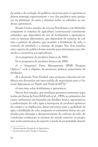 de saúde e de ecologia. As políticas nacionais para os agrotóxicos
devem restringir rigorosamente o uso dos produtos mais perigo-
sos na plantação de arroz e eliminar todos os subsídios ao uso
desses agrotóxicos.
     Estados Unidos: estudos de caso na Pensilvânia e em Nebraska
comparam os sistemas de agricultura convencional comumente
utilizados, que dependem do uso de fertilizantes e agrotóxicos,
com os sistemas alternativos, que dependem de rotações de cul-
tura e práticas de plantio que mantêm a fertilidade do solo, o
controle de umidade e o manejo de pragas. Nos dois estudos,
cinco opções de política foram testadas para determinar seus obs-
táculos e incentivos aos agricultores:
     a) os programas de produtos básicos de 1985;
     b) os programas de produtos básicos de 1990;
     c) o Integrated Farm Management (IFM) Program
Option,15 com o objetivo de promover práticas sustentáveis de
produção;
     d) o chamado Teste Dunkel, uma proposta colocada em evi-
dência nas discussões em uma rodada de negociações para o Ge-
neral Agreement on Tariffs and Trade (GATT);16
     e) uma taxa sobre fertilizantes e agrotóxicos.
     Nesses dois estudos, que atualizam pesquisas anteriores regis-
tradas em Paying the Farm Bill (Faeth et al., 1991), as estimativas dos
custos ambientais são baseadas em detalhes físicos, agronômicos
e padronização do solo, água e transporte de produtos químicos
do campo e as implicações desses processos para a qualidade da
água e fertilidade do solo, enquanto as estimativas físicas são am-
pliadas para abranger o desaparecimento do carbono do solo. As
conclusões continuam as mesmas do estudo anterior: os progra-
mas norte-americanos de suporte à renda da propriedade desesti-

15
     Gerenciamento Integrado da Agricultura.
16
     Acordo Geral sobre Tarifas e Comércio.


96
 