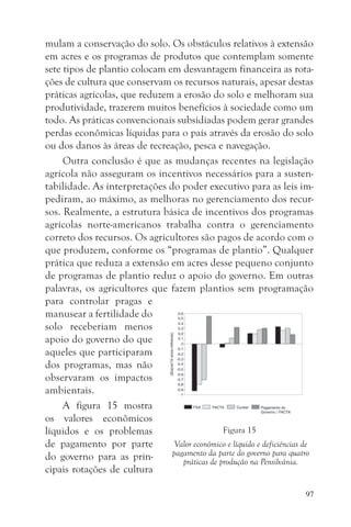 mulam a conservação do solo. Os obstáculos relativos à extensão
em acres e os programas de produtos que contemplam somente
sete tipos de plantio colocam em desvantagem financeira as rota-
ções de cultura que conservam os recursos naturais, apesar destas
práticas agrícolas, que reduzem a erosão do solo e melhoram sua
produtividade, trazerem muitos benefícios à sociedade como um
todo. As práticas convencionais subsidiadas podem gerar grandes
perdas econômicas líquidas para o país através da erosão do solo
ou dos danos às áreas de recreação, pesca e navegação.
     Outra conclusão é que as mudanças recentes na legislação
agrícola não asseguram os incentivos necessários para a susten-
tabilidade. As interpretações do poder executivo para as leis im-
pediram, ao máximo, as melhoras no gerenciamento dos recur-
sos. Realmente, a estrutura básica de incentivos dos programas
agrícolas norte-americanos trabalha contra o gerenciamento
correto dos recursos. Os agricultores são pagos de acordo com o
que produzem, conforme os “programas de plantio”. Qualquer
prática que reduza a extensão em acres desse pequeno conjunto
de programas de plantio reduz o apoio do governo. Em outras
palavras, os agricultores que fazem plantios sem programação
para controlar pragas e
manusear a fertilidade do
solo receberiam menos
apoio do governo do que
aqueles que participaram
dos programas, mas não
observaram os impactos
ambientais.
     A figura 15 mostra
os valores econômicos
líquidos e os problemas                        Figura 15
de pagamento por parte          Valor econômico e líquido e deficiências de
do governo para as prin-       pagamento da parte do governo para quatro
                                  práticas de produção na Pensilvânia.
cipais rotações de cultura

                                                                        97
 