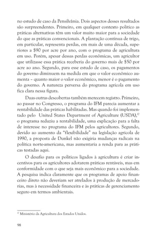 no estudo de caso da Pensilvânia. Dois aspectos desses resultados
são surpreendentes. Primeiro, em qualquer contexto político as
práticas alternativas têm um valor muito maior para a sociedade
do que as práticas convencionais. A plantação contínua de trigo,
em particular, representa perdas, em mais de uma década, supe-
riores a $90 por acre por ano, com o programa de agricultura
em uso. Porém, apesar dessas perdas econômicas, um agricultor
que utilizasse essa prática receberia do governo mais de $50 por
acre ao ano. Segundo, para esse estudo de caso, os pagamentos
do governo diminuem na medida em que o valor econômico au-
menta – quanto maior o valor econômico, menor é o pagamento
do governo. A natureza perversa do programa agrícola em uso
fica clara nessa figura.
     Duas outras descobertas também merecem registro. Primeiro,
ao passar no Congresso, o programa do IFM parecia aumentar a
rentabilidade das práticas habilitadas. Mas quando foi implemen-
tado pelo United States Department of Agriculture (USDA),17
o programa reduziu a rentabilidade, uma explicação para a falta
de interesse no programa do IFM pelos agricultores. Segundo,
devido ao aumento da “flexibilidade” na legislação agrícola de
1990, a proposta de Dunkel não exigiria mudanças radicais na
política norte-americana, mas aumentaria a renda para as práti-
cas testadas aqui.
     O desafio para os políticos ligados à agricultura é criar in-
centivos para os agricultores adotarem práticas rentáveis, mas em
conformidade com o que seja mais econômico para a sociedade.
A pesquisa indica claramente que os programas de apoio finan-
ceiro direto não deveriam ser atrelados à produção de mercado-
rias, mas à necessidade financeira e às práticas de gerenciamento
seguro em termos ambientais.



17
     Ministério da Agricultura dos Estados Unidos.


98
 