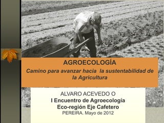 AGROECOLOGÍA
Camino para avanzar hacia la sustentabilidad de
la Agricultura
ALVARO ACEVEDO O
I Encuentro de Agroecología
Eco-región Eje Cafetero
PEREIRA. Mayo de 2012
 