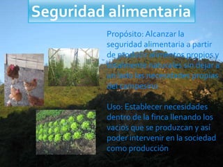 Seguridad alimentaria
Propósito: Alcanzar la
seguridad alimentaria a partir
de producir alimentos propios y
totalmente naturales sin dejar a
un lado las necesidades propias
del campesino
Uso: Establecer necesidades
dentro de la finca llenando los
vacios que se produzcan y así
poder intervenir en la sociedad
como producción
 