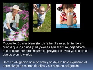 Propósito: Buscar bienestar de la familia rural, teniendo en
cuenta que los niños y los jóvenes son el futuro, dejándolos
que decidan por ellos mismo su proyecto de vida ya sea en el
campo o en la ciudad
Uso: La obligación sale de esto y se deja la libre expresión el
aprendizaje en manos de ellos y sin ninguna obligación
 