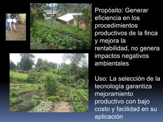 Propósito: Generar
eficiencia en los
procedimientos
productivos de la finca
y mejora la
rentabilidad, no genera
impactos negativos
ambientales
Uso: La selección de la
tecnología garantiza
mejoramiento
productivo con bajo
costo y facilidad en su
aplicación
 