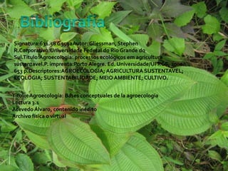 Signatura:631.58 G559aAutor: Gliessman, Stephen
R.Corporativo:Universidade Federal do Rio Grande do
Sul.Título:Agroecologia: processos ecológicos em agricultura
sustentavel.P. imprenta:Porto Alegre. Ed. Universidade/UFRGS, 2000.
653 p.Descriptores:AGROECOLOGIA; AGRICULTURA SUSTENTAVEL;
ECOLOGIA; SUSTENTABILIDADE; MEIO AMBIENTE; CULTIVO.
Titulo: Agroecología: Bases conceptuales de la agroecología
Lectura 3.1
Acevedo Álvaro, contenido inédito
Archivo física o virtual
 