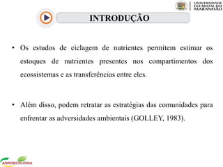 • Os estudos de ciclagem de nutrientes permitem estimar os
estoques de nutrientes presentes nos compartimentos dos
ecossistemas e as transferências entre eles.
• Além disso, podem retratar as estratégias das comunidades para
enfrentar as adversidades ambientais (GOLLEY, 1983).
INTRODUÇÃO
 