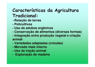 Características da Agricultura
Tradicional:
-Rotação de terras
- Policultivos
- Uso de adubos orgânicos
- Conservação de alimentos (diversas formas)
- Integração entre produção vegetal e criação
animal
- Variedades adaptadas (crioulas)
- Mercado mais interno
- Uso de tração animal
- Exploração de madeira
 