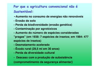 Por que a agricultura convencional não é
Sustentável:
-Aumento no consumo de energias não renováveis
- Erosão do solo
- Perda da biodiversidade (erosão genética)
- Contaminação por agrotóxicos
- Aumento do número de espécies consideradas
"pragas" (em 1938: 7 espécies de insetos; em 1984: 477
espécies de insetos)
- Desmatamento acelerado
- Êxodo rural (29,5 mi em 30 anos)
- Perda da diversidade cultural
- Descaso com a produção de subsistência
(comprometimento da segurança alimentar)
 