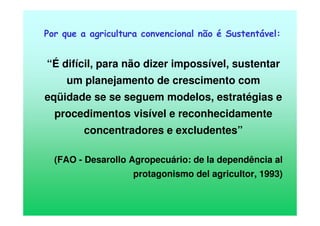 Por que a agricultura convencional não é Sustentável:
“É difícil, para não dizer impossível, sustentar
um planejamento de crescimento com
eqüidade se se seguem modelos, estratégias e
procedimentos visível e reconhecidamente
concentradores e excludentes”
(FAO - Desarollo Agropecuário: de la dependência al
protagonismo del agricultor, 1993)
 