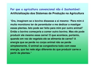 Por que a agricultura convencional não é Sustentável:
Artificialização dos Sistemas de Produção na Agricultura
“Ora, imaginem se o bovino dissesse a si mesmo: ‘Para mim é
muito monótono ter de perambular e me dedicar a mastigar
essas plantas. Isto pode ser feito para mim por outro animal!’
Então o bovino começaria a comer outro bovino. Mas ele pode
produzir ele mesmo essa carne! O que acontece, portanto,
quando em vez de vegetais ele se alimenta de carne? A
energia que se perde no corpo animal não se perde
simplesmente. O animal se congestiona todo com essa
energia, que faz nele algo diferente do que produzir carne a
partir de plantas.”
 