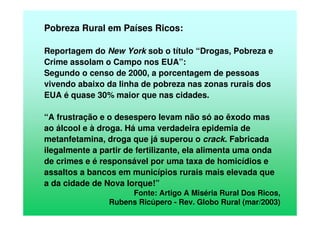 Pobreza Rural em Países Ricos:
Reportagem do New York sob o título “Drogas, Pobreza e
Crime assolam o Campo nos EUA”:
Segundo o censo de 2000, a porcentagem de pessoas
vivendo abaixo da linha de pobreza nas zonas rurais dos
EUA é quase 30% maior que nas cidades.
“A frustração e o desespero levam não só ao êxodo mas
ao álcool e à droga. Há uma verdadeira epidemia de
metanfetamina, droga que já superou o crack. Fabricada
ilegalmente a partir de fertilizante, ela alimenta uma onda
de crimes e é responsável por uma taxa de homicídios e
assaltos a bancos em municípios rurais mais elevada que
a da cidade de Nova Iorque!”
Fonte: Artigo A Miséria Rural Dos Ricos,
Rubens Ricúpero - Rev. Globo Rural (mar/2003)
 