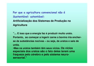 Por que a agricultura convencional não é
Sustentável: ustentável:
Artificialização dos Sistemas de Produção na
Agricultura
“... E isso que a energia faz é produzir muito urato.
Portanto, ao começar a ingerir carne o bovino iria encher-
se de substâncias nocivas – ou seja, de uratos e sais de
uréia.
•Mas os uratos também têm seus vícios. Os vícios
especiais dos uratos são o fato deles terem uma
fraqueza pelo cérebro e pelo sistema neuro-
sensorial.”
 