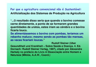 Por que a agricultura convencional não é Sustentável:
Artificialização dos Sistemas de Produção na Agricultura
“...O resultado disso seria que quando o bovino comesse
carne diretamente, a ponto de se formarem grandes
quantidades de uratos, estes iriam ao cérebro e o bovino
ficaria louco.
Se alimentássemos o bovino com pombas, teríamos um
rebanho maluco; mesmo sendo as pombas tão mansas,
as vacas ficariam loucas.”
Rudolf Steiner (Uber
Gesundtheit und Krankheit – Sobre Saúde e Doença. 4. Ed.
Dornach: Rudolf Steiner Verlag, 1997), citado por Alexandre
Harkaly no prefácio do Livro A Dissociação entre Homem e
Natureza (Miklós, A.A.W., Coord.)
 