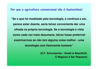 Por que a agricultura convencional não é Sustentável:
“Se o que foi modelado pela tecnologia, e continua a ser,
parece estar doente, seria talvez conveniente dar uma
olhada na própria tecnologia. Se a tecnologia é vista
como cada vez mais desumana, talvez fosse preferível
examinarmos se não tem alguma coisa melhor - uma
tecnologia com fisionomia humana”
(E.F. Schumacher - Small is Beautifull;
O Négócio é Ser Pequeno)
 