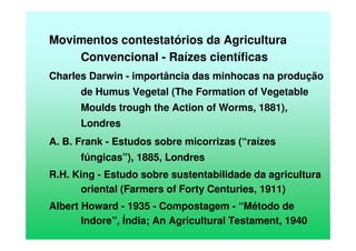 Movimentos contestatórios da Agricultura
Convencional - Raízes científicas
Charles Darwin - importância das minhocas na produção
de Humus Vegetal (The Formation of Vegetable
Moulds trough the Action of Worms, 1881),
Londres
A. B. Frank - Estudos sobre micorrizas (“raízes
fúngicas”), 1885, Londres
R.H. King - Estudo sobre sustentabilidade da agricultura
oriental (Farmers of Forty Centuries, 1911)
Albert Howard - 1935 - Compostagem - “Método de
Indore”, Índia; An Agricultural Testament, 1940
 