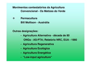 Movimentos contestatórios da Agricultura
Convencional - Os Matizes do Verde
Permacultura
Bill Mollison - Austrália
Outras designações:
- Agricultura Alternativa - década de 80
ONGs - AS-PTA; Relatório NRC, EUA - 1980
- Agricultura Regenerativa
- Agricultura Ecológica
- Agricultura Energética
- “Low-input agriculture”
 
