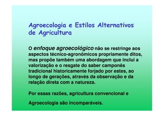 Agroecologia e Estilos Alternativos
de Agricultura
O enfoque agroecológico não se restringe aos
aspectos técnico-agronômicos propriamente ditos,
mas propõe também uma abordagem que inclui a
valorização e o resgate do saber camponês
tradicional historicamente forjado por estes, ao
longo de gerações, através da observação e da
relação direta com a natureza.
Por essas razões, agricultura convencional e
Agroecologia são incomparáveis.
 