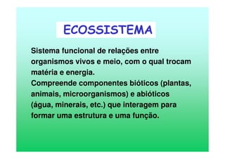 Sistema funcional de relações entre
organismos vivos e meio, com o qual trocam
matéria e energia.
Compreende componentes bióticos (plantas,
animais, microorganismos) e abióticos
(água, minerais, etc.) que interagem para
formar uma estrutura e uma função.
ECOSSISTEMA
 