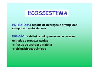 ESTRUTURA: resulta da interação e arranjo dos
componentes do sistema
FUNÇÃO: é definida pelo processo de receber
entradas e produzir saídas
-> fluxos de energia e matéria
-> ciclos biogeoquímicos
ECOSSISTEMA
 