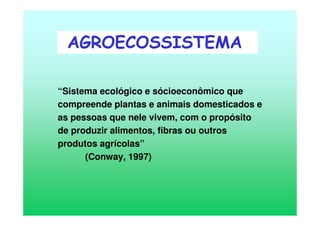 “Sistema ecológico e sócioeconômico que
compreende plantas e animais domesticados e
as pessoas que nele vivem, com o propósito
de produzir alimentos, fibras ou outros
produtos agrícolas”
(Conway, 1997)
AGROECOSSISTEMA
 