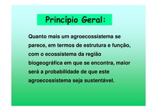 Quanto mais um agroecossistema se
parece, em termos de estrutura e função,
com o ecossistema da região
biogeográfica em que se encontra, maior
será a probabilidade de que este
agroecossistema seja sustentável.
Princípio Geral:
 