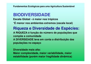 Fundamentos Ecológicos para uma Agricultura Sustentável
BIODIVERSIDADE
Escala Global - é maior nos trópicos
*É menor nos ambientes extremos (escala local)
Riqueza e Diversidade de Espécies:
A RIQUEZA é função do número de populações que
compõe a comunidade
A DIVERSIDADE leva em conta a distribuição das
populações no espaço
Diversidade mais alta:
Maior complexidade, maior variabilidade, maior
estabilidade (porém maior fragilidade dinâmica)
 