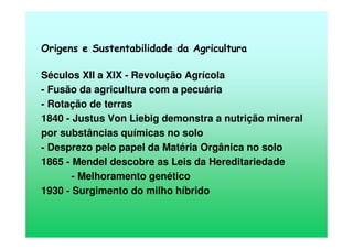Origens e Sustentabilidade da Agricultura
Séculos XII a XIX - Revolução Agrícola
- Fusão da agricultura com a pecuária
- Rotação de terras
1840 - Justus Von Liebig demonstra a nutrição mineral
por substâncias químicas no solo
- Desprezo pelo papel da Matéria Orgânica no solo
1865 - Mendel descobre as Leis da Hereditariedade
- Melhoramento genético
1930 - Surgimento do milho híbrido
 