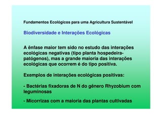 Fundamentos Ecológicos para uma Agricultura Sustentável
Biodiversidade e Interações Ecológicas
A ênfase maior tem sido no estudo das interações
ecológicas negativas (tipo planta hospedeira-
patógenos), mas a grande maioria das interações
ecológicas que ocorrem é do tipo positiva.
Exemplos de interações ecológicas positivas:
- Bactérias fixadoras de N do gênero Rhyzobium com
leguminosas
- Micorrizas com a maioria das plantas cultivadas
 