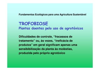 Fundamentos Ecológicos para uma Agricultura Sustentável
TROFOBIOSE
Plantas doentes pelo uso de agrotóxicos
Dificuldades de controle, “fracassos de
tratamento” ou, às vezes, “ineficácia de
produtos” em geral significam apenas uma
sensibibilização da planta às moléstias,
produzida pelo próprio agrotóxico
 