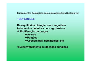 Fundamentos Ecológicos para uma Agricultura Sustentável
TROFOBIOSE
Desequilíbrios biológicos em seguida a
tratamentos de folhas com agrotóxicos:
Proliferação de pragas
Ácaros
Pulgões
Cochonilhas, nematóides, etc
Desenvolvimento de doenças fúngicas
 