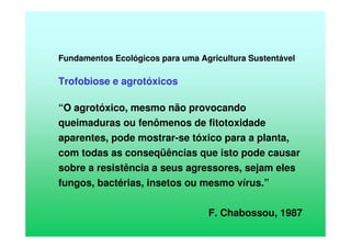 Fundamentos Ecológicos para uma Agricultura Sustentável
Trofobiose e agrotóxicos
“O agrotóxico, mesmo não provocando
queimaduras ou fenômenos de fitotoxidade
aparentes, pode mostrar-se tóxico para a planta,
com todas as conseqüências que isto pode causar
sobre a resistência a seus agressores, sejam eles
fungos, bactérias, insetos ou mesmo vírus.”
F. Chabossou, 1987
 