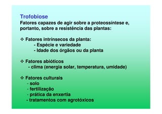 Trofobiose
Fatores capazes de agir sobre a proteossíntese e,
portanto, sobre a resistência das plantas:
Fatores intrínsecos da planta:
- Espécie e variedade
- Idade dos órgãos ou da planta
Fatores abióticos
- clima (energia solar, temperatura, umidade)
Fatores culturais
- solo
- fertilização
- prática da enxertia
- tratamentos com agrotóxicos
 
