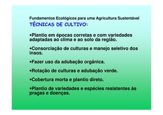 Fundamentos Ecológicos para uma Agricultura Sustentável
TÉCNICAS DE CULTIVO:
•Plantio em épocas corretas e com variedades
adaptadas ao clima e ao solo da região.
•Consorciação de culturas e manejo seletivo dos
insos.
•Fazer uso da adubação orgânica.
•Rotação de culturas e adubação verde.
•Cobertura morta e plantio direto.
•Plantio de variedades e espécies resistentes às
pragas e doenças.
 