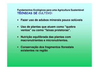 Fundamentos Ecológicos para uma Agricultura Sustentável
TÉCNICAS DE CULTIVO:
• Fazer uso de adubos minerais pouco solúveis
• Uso de plantas que atuem como "quebra
ventos" ou como "faixas protetoras".
• Nutrição equilibrada das plantas com
macronutrientes e micronutrientes.
• Conservação dos fragmentos florestais
existentes na região
 