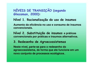 NÍVEIS DE TRANSIÇÃO (segundo
Gliessman, 2000):
Nível 1. Racionalização do uso de insumos
Aumento da eficiência no uso e consumo de insumos
convencionais.
Nível 2. Substituição de insumos e práticas
convencionais por práticas e insumos alternativos.
3. Redesenho de Agroecossistemas
Neste nível, parte-se para o redesenho do
agroecossistema, de forma que ele funcione em um
novo conjunto de processos ecológicos.
 