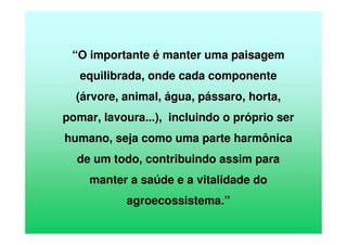 “O importante é manter uma paisagem
equilibrada, onde cada componente
(árvore, animal, água, pássaro, horta,
pomar, lavoura...), incluindo o próprio ser
humano, seja como uma parte harmônica
de um todo, contribuindo assim para
manter a saúde e a vitalidade do
agroecossistema.”
 