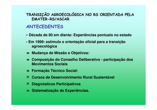 TRANSIÇÃO AGROECOLÓGICA NO RS ORIENTADA PELA
EMATER-RS/ASCAR
ANTECEDENTES
- Década de 80 em diante: Experiências pontuais no estado
- Em 1999: estímulo e orientação oficial para a transição
agroecológica
Mudança de Missão e Objetivos:
Composição do Conselho Deliberativo - participação dos
Movimentos Sociais
Formação Técnico Social:
Cursos de Desenvolvimento Rural Sustentável
Diagnósticos Participativos
Sistematização de Experiências.
 