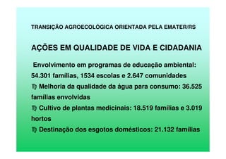 TRANSIÇÃO AGROECOLÓGICA ORIENTADA PELA EMATER/RS
AÇÕES EM QUALIDADE DE VIDA E CIDADANIA
Envolvimento em programas de educação ambiental:
54.301 famílias, 1534 escolas e 2.647 comunidades
Melhoria da qualidade da água para consumo: 36.525
famílias envolvidas
Cultivo de plantas medicinais: 18.519 famílias e 3.019
hortos
Destinação dos esgotos domésticos: 21.132 famílias
 