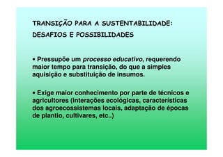 TRANSIÇÃO PARA A SUSTENTABILIDADE:
DESAFIOS E POSSIBILIDADES
• Pressupõe um processo educativo, requerendo
maior tempo para transição, do que a simples
aquisição e substituição de insumos.
• Exige maior conhecimento por parte de técnicos e
agricultores (interações ecológicas, características
dos agroecossistemas locais, adaptação de épocas
de plantio, cultivares, etc..)
 
