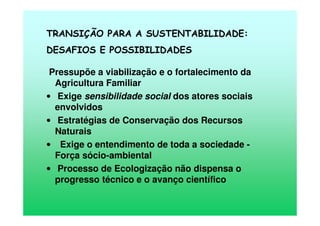 TRANSIÇÃO PARA A SUSTENTABILIDADE:
DESAFIOS E POSSIBILIDADES
Pressupõe a viabilização e o fortalecimento da
Agricultura Familiar
• Exige sensibilidade social dos atores sociais
envolvidos
• Estratégias de Conservação dos Recursos
Naturais
• Exige o entendimento de toda a sociedade -
Força sócio-ambiental
• Processo de Ecologização não dispensa o
progresso técnico e o avanço científico
 
