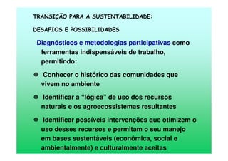 TRANSIÇÃO PARA A SUSTENTABILIDADE:
DESAFIOS E POSSIBILIDADES
Diagnósticos e metodologias participativas como
ferramentas indispensáveis de trabalho,
permitindo:
Conhecer o histórico das comunidades que
vivem no ambiente
Identificar a “lógica” de uso dos recursos
naturais e os agroecossistemas resultantes
Identificar possíveis intervenções que otimizem o
uso desses recursos e permitam o seu manejo
em bases sustentáveis (econômica, social e
ambientalmente) e culturalmente aceitas
 